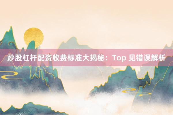 炒股杠杆配资收费标准大揭秘：Top 见错误解析