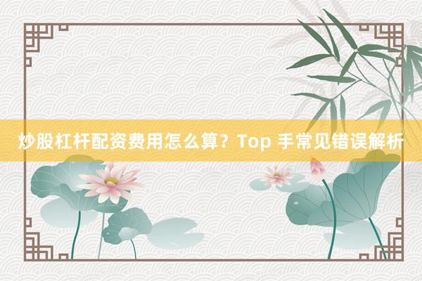 炒股杠杆配资费用怎么算？Top 手常见错误解析