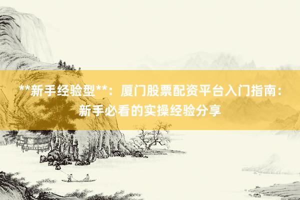 **新手经验型**：厦门股票配资平台入门指南：新手必看的实操经验分享