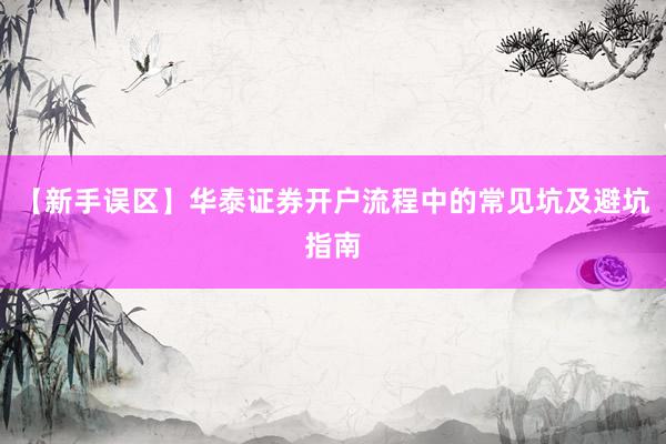 【新手误区】华泰证券开户流程中的常见坑及避坑指南