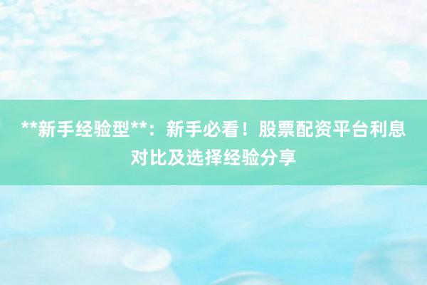 **新手经验型**：新手必看！股票配资平台利息对比及选择经验分享
