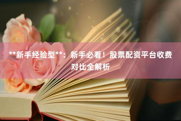 **新手经验型**：新手必看！股票配资平台收费对比全解析