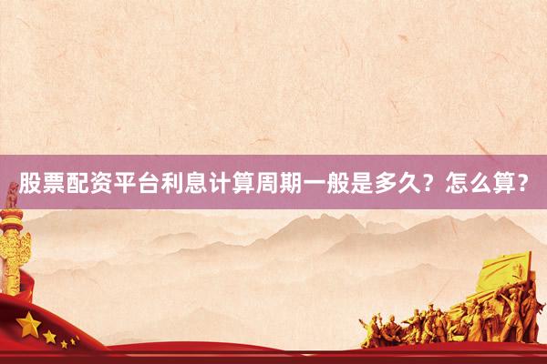 股票配资平台利息计算周期一般是多久？怎么算？