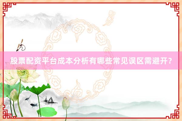 股票配资平台成本分析有哪些常见误区需避开？