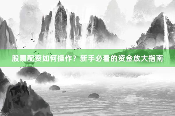 股票配资如何操作？新手必看的资金放大指南