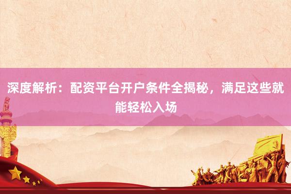 深度解析：配资平台开户条件全揭秘，满足这些就能轻松入场