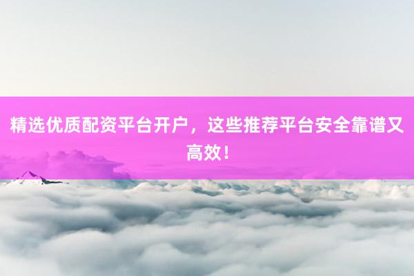 精选优质配资平台开户，这些推荐平台安全靠谱又高效！