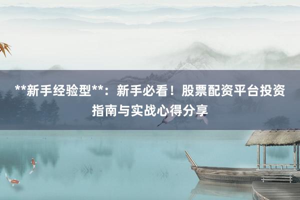 **新手经验型**：新手必看！股票配资平台投资指南与实战心得分享
