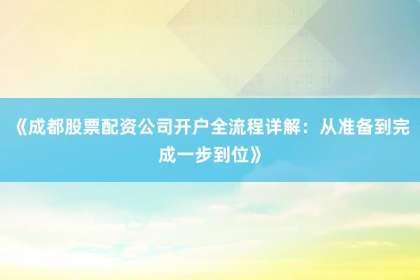 《成都股票配资公司开户全流程详解：从准备到完成一步到位》