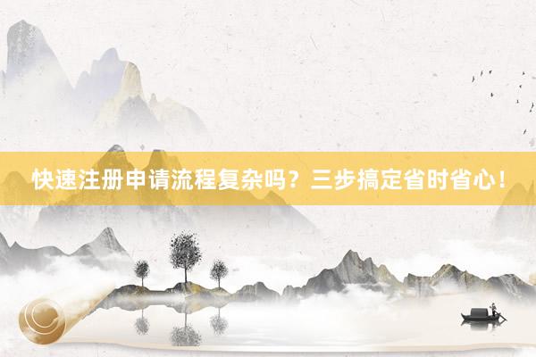快速注册申请流程复杂吗？三步搞定省时省心！