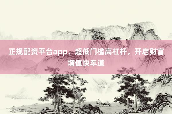 正规配资平台app，超低门槛高杠杆，开启财富增值快车道
