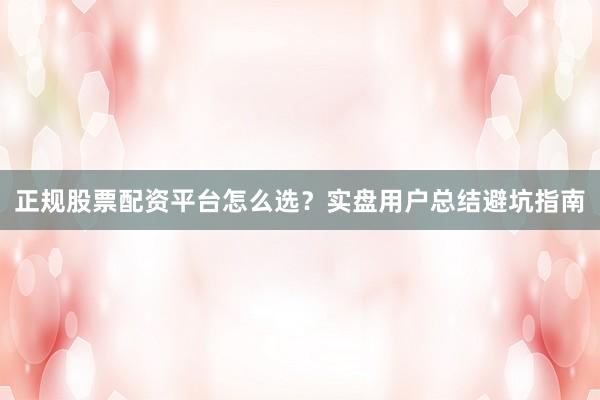 正规股票配资平台怎么选？实盘用户总结避坑指南
