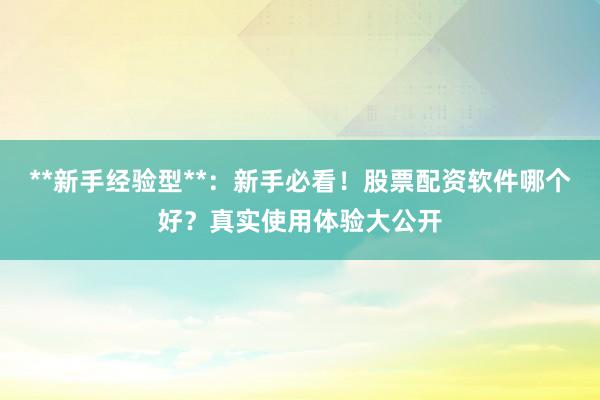 **新手经验型**：新手必看！股票配资软件哪个好？真实使用体验大公开