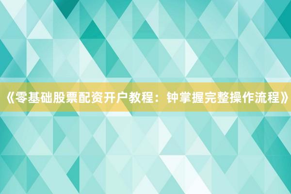 《零基础股票配资开户教程：钟掌握完整操作流程》