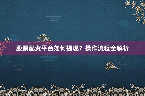 股票配资平台如何提现？操作流程全解析