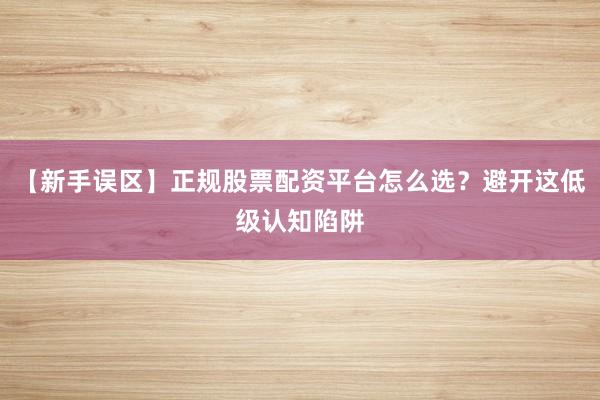 【新手误区】正规股票配资平台怎么选？避开这低级认知陷阱