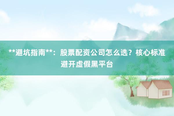 **避坑指南**：股票配资公司怎么选？核心标准避开虚假黑平台
