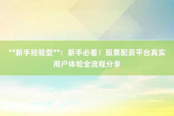 **新手经验型**：新手必看！股票配资平台真实用户体验全流程分享