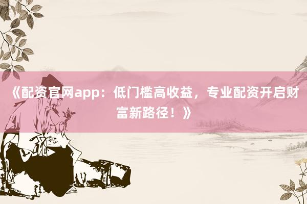 《配资官网app：低门槛高收益，专业配资开启财富新路径！》