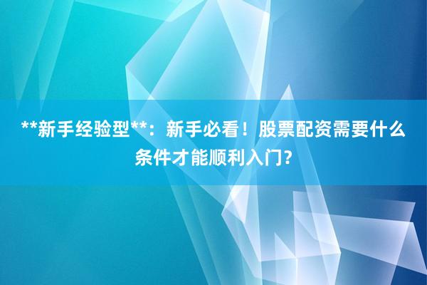 **新手经验型**：新手必看！股票配资需要什么条件才能顺利入门？
