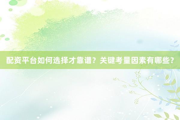 配资平台如何选择才靠谱？关键考量因素有哪些？