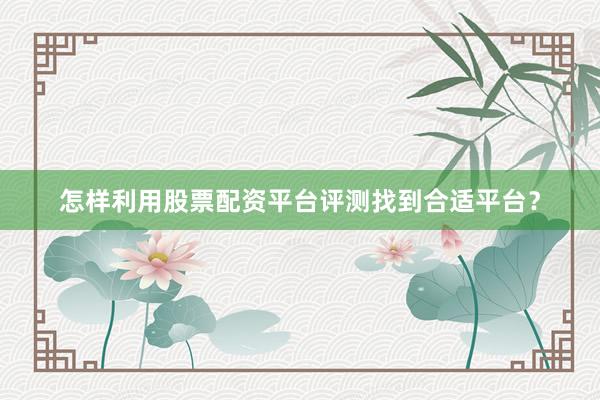 怎样利用股票配资平台评测找到合适平台？