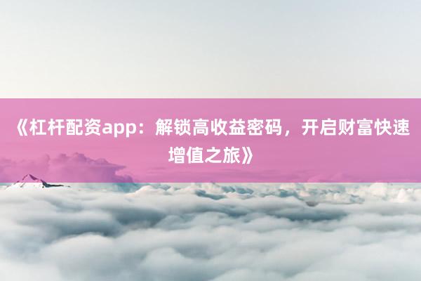 《杠杆配资app：解锁高收益密码，开启财富快速增值之旅》