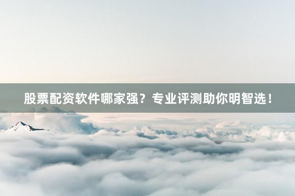 股票配资软件哪家强？专业评测助你明智选！