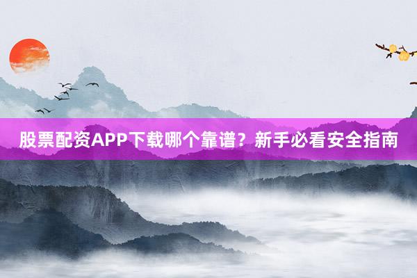 股票配资APP下载哪个靠谱？新手必看安全指南