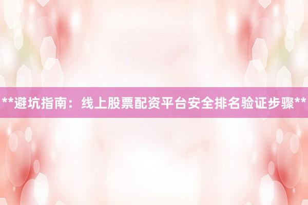 **避坑指南：线上股票配资平台安全排名验证步骤**