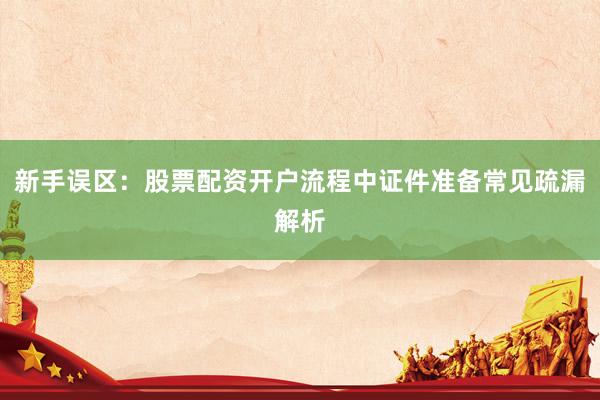 新手误区：股票配资开户流程中证件准备常见疏漏解析