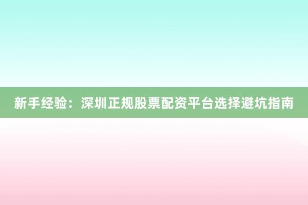 新手经验：深圳正规股票配资平台选择避坑指南
