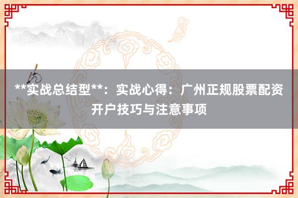 **实战总结型**：实战心得：广州正规股票配资开户技巧与注意事项