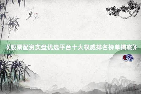 《股票配资实盘优选平台十大权威排名榜单揭晓》