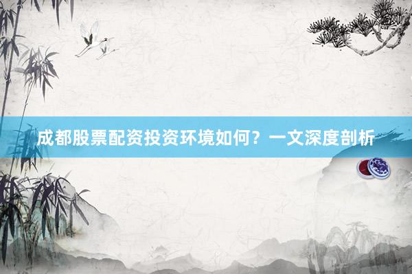 成都股票配资投资环境如何？一文深度剖析