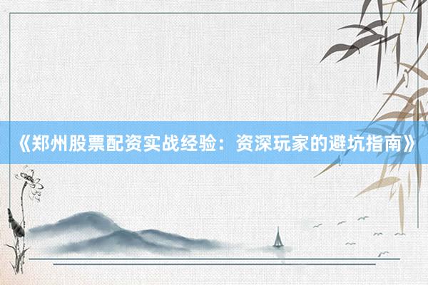 《郑州股票配资实战经验：资深玩家的避坑指南》