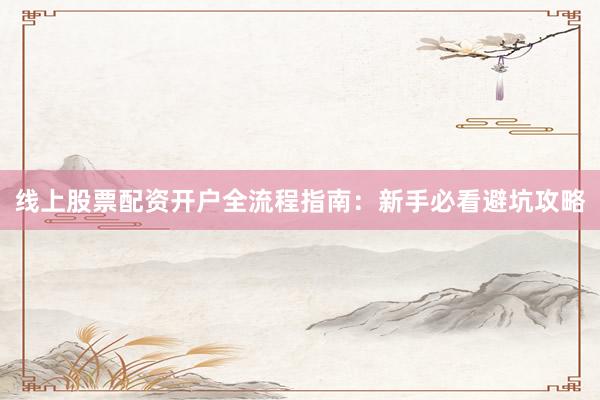 线上股票配资开户全流程指南：新手必看避坑攻略
