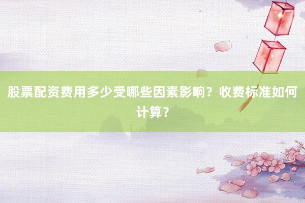 股票配资费用多少受哪些因素影响？收费标准如何计算？
