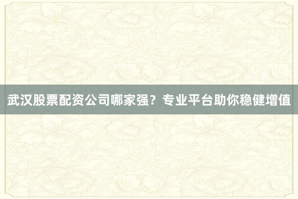 武汉股票配资公司哪家强？专业平台助你稳健增值