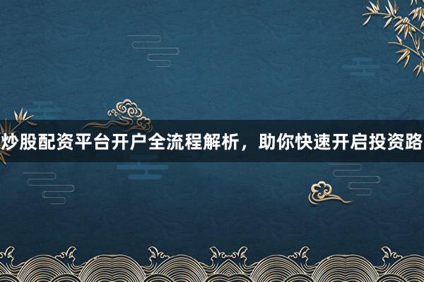 炒股配资平台开户全流程解析，助你快速开启投资路