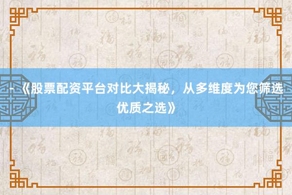 - 《股票配资平台对比大揭秘，从多维度为您筛选优质之选》