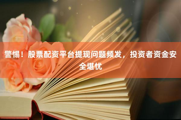 警惕！股票配资平台提现问题频发，投资者资金安全堪忧