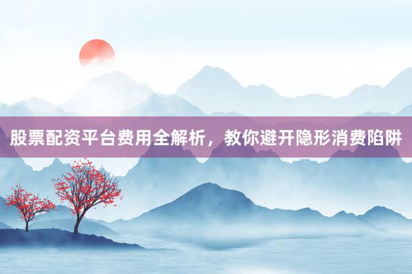 股票配资平台费用全解析，教你避开隐形消费陷阱