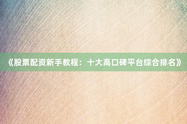 《股票配资新手教程：十大高口碑平台综合排名》