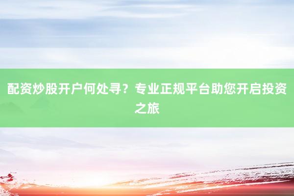 配资炒股开户何处寻？专业正规平台助您开启投资之旅