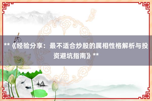 **《经验分享：最不适合炒股的属相性格解析与投资避坑指南》**