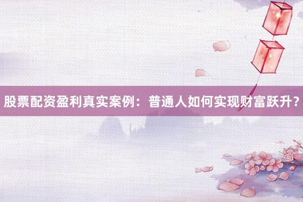 股票配资盈利真实案例：普通人如何实现财富跃升？