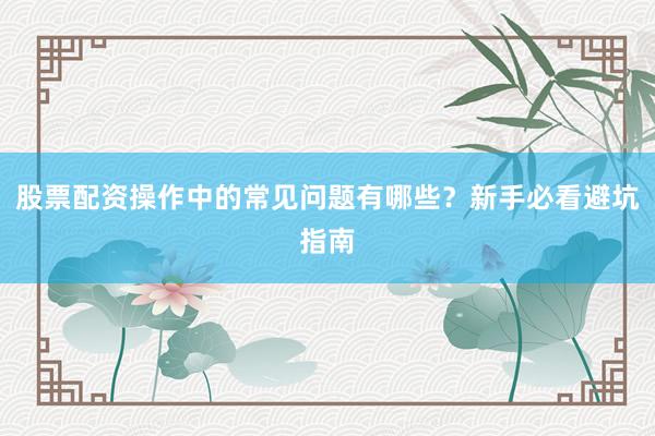 股票配资操作中的常见问题有哪些？新手必看避坑指南