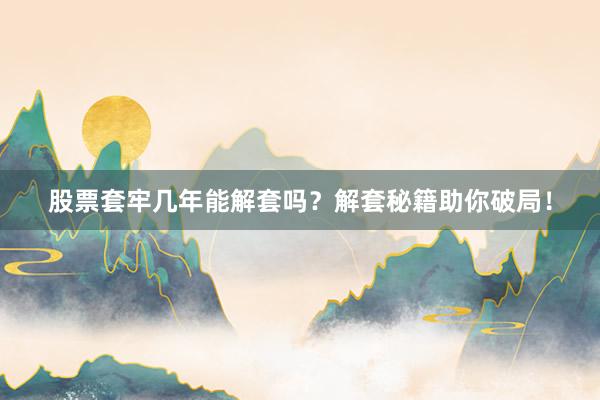 股票套牢几年能解套吗？解套秘籍助你破局！