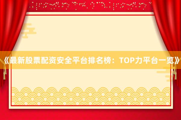 《最新股票配资安全平台排名榜：TOP力平台一览》